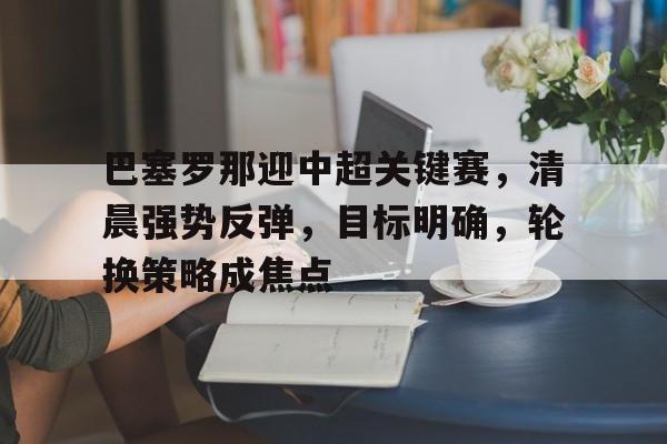 包含巴塞罗那迎中超关键赛，清晨强势反弹，目标明确，轮换策略成焦点的词条-开云体育
