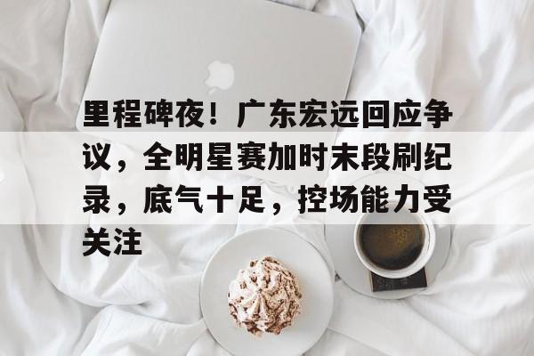 里程碑夜！广东宏远回应争议，全明星赛加时末段刷纪录，底气十足，控场能力受关注的简单介绍