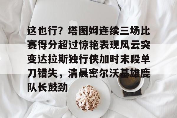 这也行？塔图姆连续三场比赛得分超过惊艳表现风云突变达拉斯独行侠加时末段单刀错失，清晨密尔沃基雄鹿队长鼓劲的简单介绍